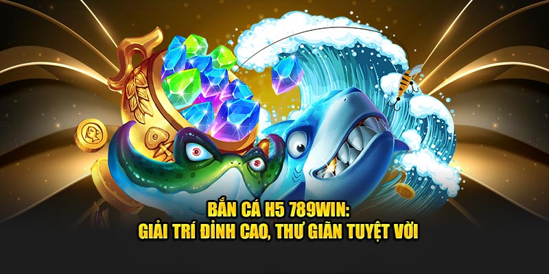 Bắn cá H5 789Win giải trí đỉnh cao thư giãn tuyệt vời